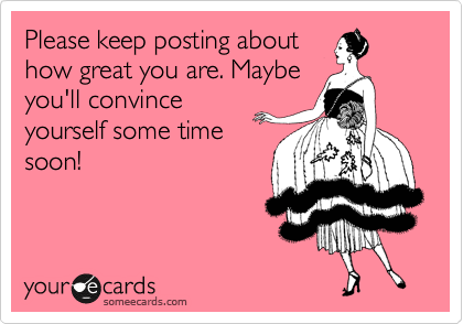 Please keep posting about
how great you are. Maybe
you'll convince
yourself some time
soon!