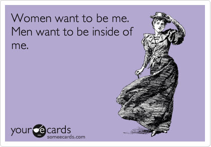 Women want to be me.
Men want to be inside of
me. 
