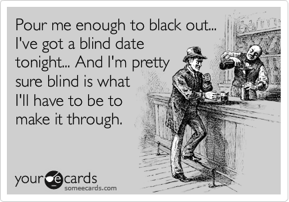 Pour me enough to black out...
I've got a blind date
tonight... And I'm pretty
sure blind is what
I'll have to be to
make it through.