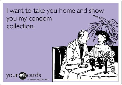 I want to take you home and show you my condom
collection.