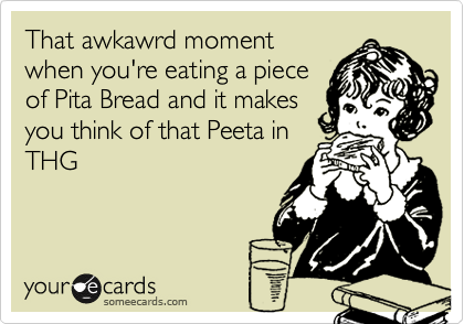 That awkawrd moment
when you're eating a piece
of Pita Bread and it makes
you think of that Peeta in
THG