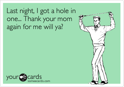 Last night, I got a hole in
one... Thank your mom
again for me will ya?
