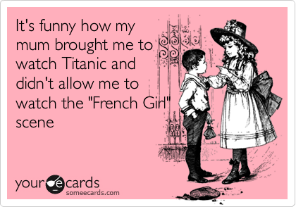 It's funny how my
mum brought me to
watch Titanic and
didn't allow me to
watch the "French Girl"
scene