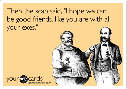 Then the scab said, "I hope we can be good friends, like you are with all your exes."