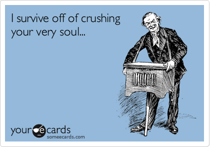 I survive off of crushing
your very soul...