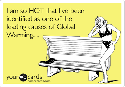 I am so HOT that I've been identified as one of the 
leading causes of Global Warming.....