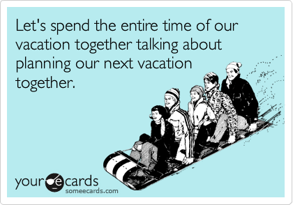 Let's spend the entire time of our vacation together talking about planning our next vacation
together.
