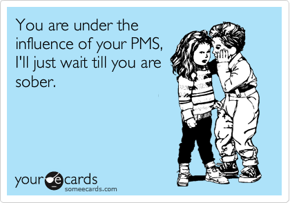 You are under the
influence of your PMS,
I'll just wait till you are
sober. 