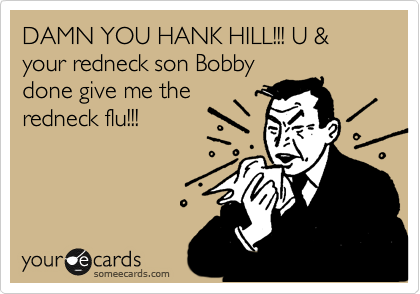 DAMN YOU HANK HILL!!! U & your redneck son Bobby
done give me the
redneck flu!!!