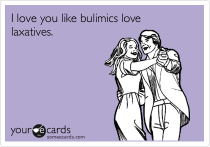 I love you like bulimics love laxatives.