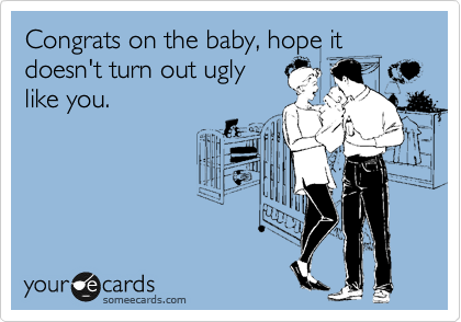 Congrats on the baby, hope it
doesn't turn out ugly
like you.