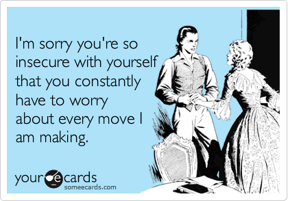 
I'm sorry you're so
insecure with yourself
that you constantly
have to worry
about every move I
am making.