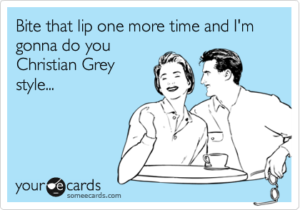 Bite that lip one more time and I'm gonna do you
Christian Grey
style...