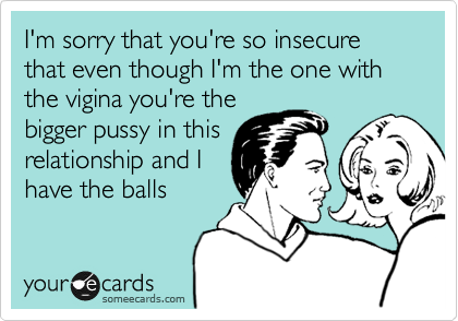 I'm sorry that you're so insecure that even though I'm the one with the vigina you're the
bigger pussy in this
relationship and I
have the balls