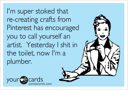 I'm super stoked that
re-creating crafts from
Pinterest has encouraged
you to call yourself an
artist.  Yesterday I shit in
the toilet, now I'm a
plumber. 