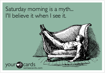 Saturday morning is a myth... 
I'll believe it when I see it.