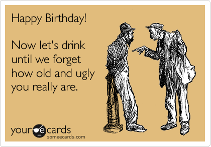 Happy Birthday!

Now let's drink
until we forget
how old and ugly
you really are.