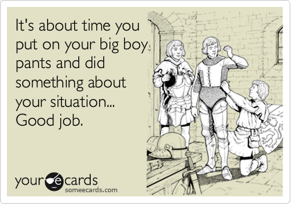 It's about time you
put on your big boy
pants and did
something about
your situation...
Good job.