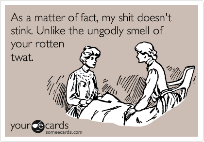 As a matter of fact, my shit doesn't stink. Unlike the ungodly smell of your rotten
twat.