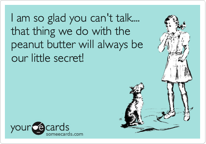 I am so glad you can't talk....
that thing we do with the
peanut butter will always be
our little secret!