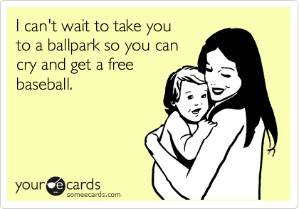 I can't wait to take you
to a ballpark so you can
cry and get a free
baseball.