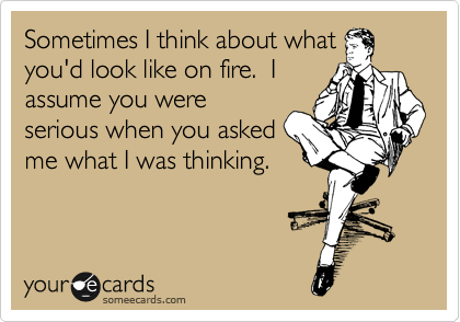 Sometimes I think about what
you'd look like on fire.  I
assume you were
serious when you asked
me what I was thinking.