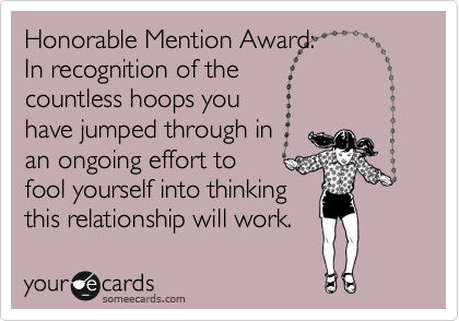 Honorable Mention Award:
In recognition of the
countless hoops you
have jumped through in
an ongoing effort to
fool yourself into thinking
this relationship will work. 