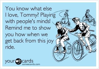 You know what else
I love, Tommy? Playing
with people's minds!
Remind me to show
you how when we
get back from this joy
ride.