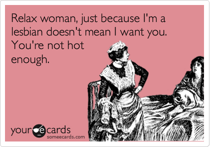 Relax woman, just because I'm a lesbian doesn't mean I want you. You're not hot
enough.