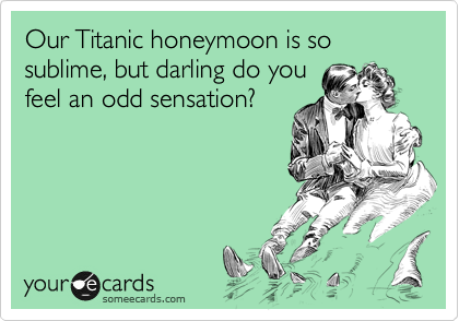 Our Titanic honeymoon is so sublime, but darling do you
feel an odd sensation?