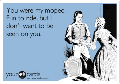 You were my moped.
Fun to ride, but I
don't want to be
seen on you.