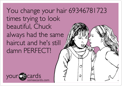 You change your hair 69346781723 times trying to look
beautiful, Chuck
always had the same
haircut and he's still
damn PERFECT!