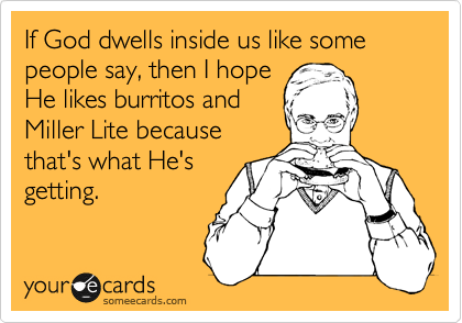 If God dwells inside us like some people say, then I hope
He likes burritos and
Miller Lite because 
that's what He's
getting.
