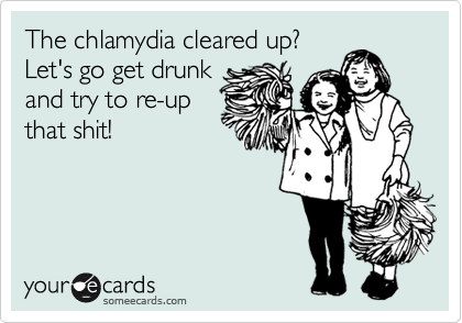 The chlamydia cleared up?
Let's go get drunk
and try to re-up
that shit!