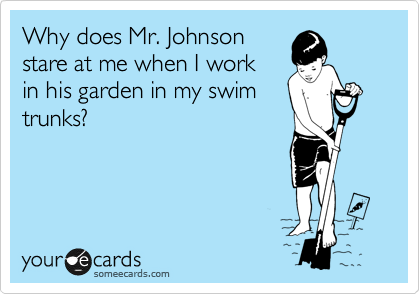 Why does Mr. Johnson
stare at me when I work 
in his garden in my swim
trunks?