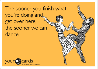 The sooner you finish what
you're doing and
get over here,
the sooner we can
dance