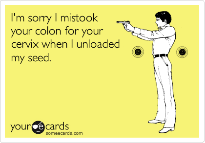 I'm sorry I mistook
your colon for your
cervix when I unloaded
my seed. 