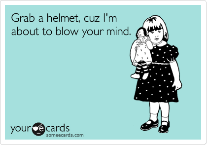 Grab a helmet, cuz I'm
about to blow your mind.