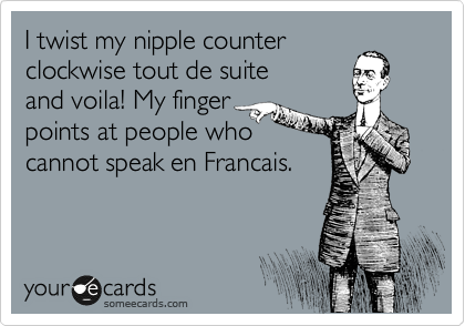 I twist my nipple counter
clockwise tout de suite
and voila! My finger 
points at people who
cannot speak en Francais.   