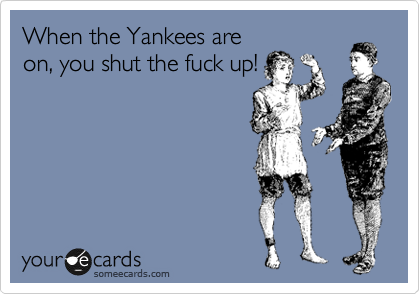 When the Yankees are
on, you shut the fuck up!