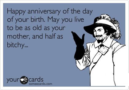 Happy anniversary of the day
of your birth. May you live
to be as old as your
mother, and half as
bitchy...