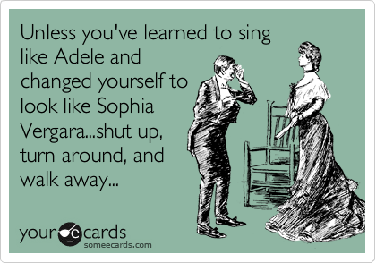 Unless you've learned to sing
like Adele and
changed yourself to
look like Sophia
Vergara...shut up,
turn around, and
walk away...