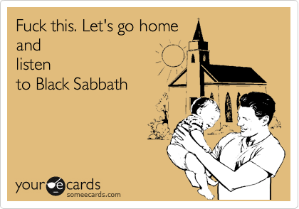 Fuck this. Let's go home
and
listen
to Black Sabbath