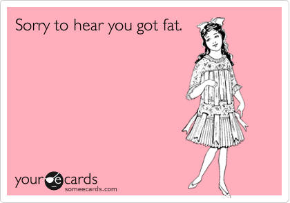 Sorry to hear you got fat.