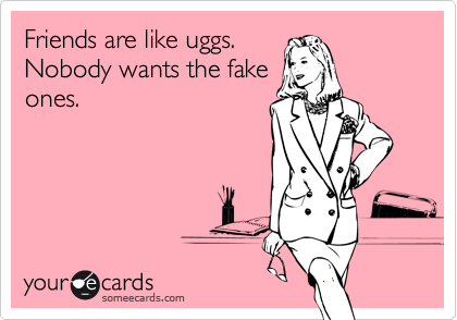 Friends are like uggs.
Nobody wants the fake
ones.