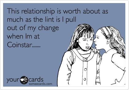 This relationship is worth about as much as the lint is I pull
out of my change
when Im at
Coinstar.......