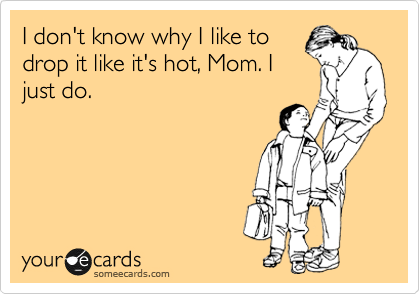 I don't know why I like to
drop it like it's hot, Mom. I
just do.