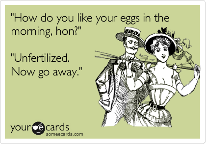 "How do you like your eggs in the morning, hon?"

"Unfertilized.
Now go away."