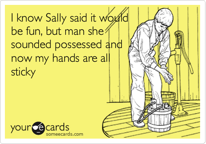 I know Sally said it would
be fun, but man she
sounded possessed and
now my hands are all
sticky