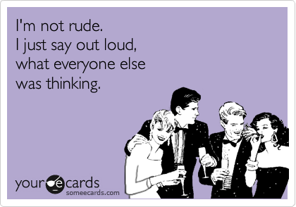 I'm not rude.  
I just say out loud, 
what everyone else 
was thinking.